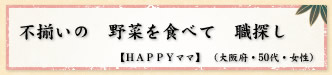 不揃いの 野菜を食べて 職探し 【HAPPYママ】 (大阪府・50代・女性)
